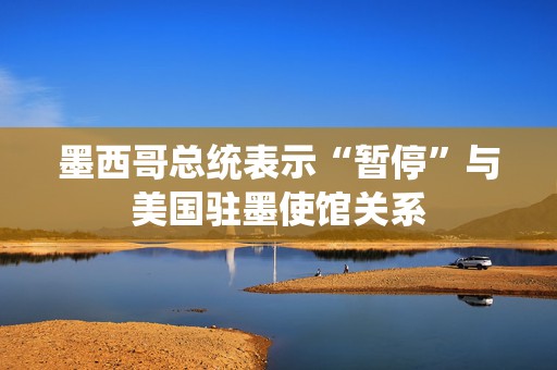 墨西哥总统表示“暂停”与美国驻墨使馆关系  第1张