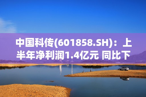 中国科传(601858.SH)：上半年净利润1.4亿元 同比下降23.96%  第1张