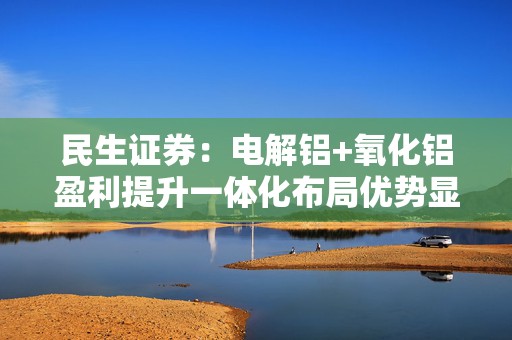 民生证券：电解铝+氧化铝盈利提升一体化布局优势显现 予中国宏桥“推荐”评级  第1张