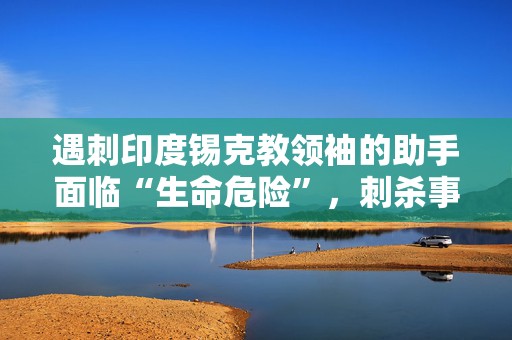 遇刺印度锡克教领袖的助手面临“生命危险”，刺杀事件曾引发印加外交风波