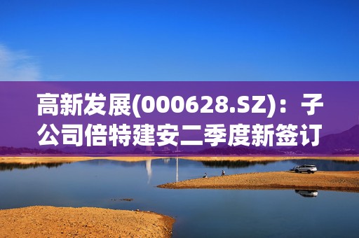 高新发展(000628.SZ)：子公司倍特建安二季度新签订单金额17.72亿元