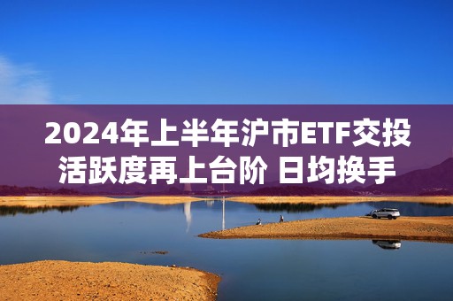2024年上半年沪市ETF交投活跃度再上台阶 日均换手率达5.68％稳居亚洲第一位