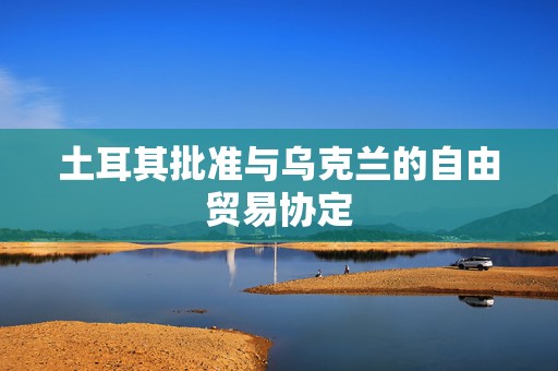 土耳其批准与乌克兰的自由贸易协定