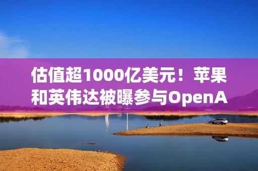 估值超1000亿美元！苹果和英伟达被曝参与OpenAI新一轮融资  第1张