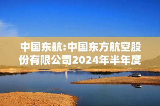 中国东航:中国东方航空股份有限公司2024年半年度募集资金存放与实际使用情况的专项报告