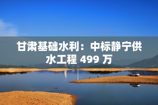 甘肃基础水利：中标静宁供水工程 499 万