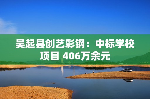 吴起县创艺彩钢：中标学校项目 406万余元